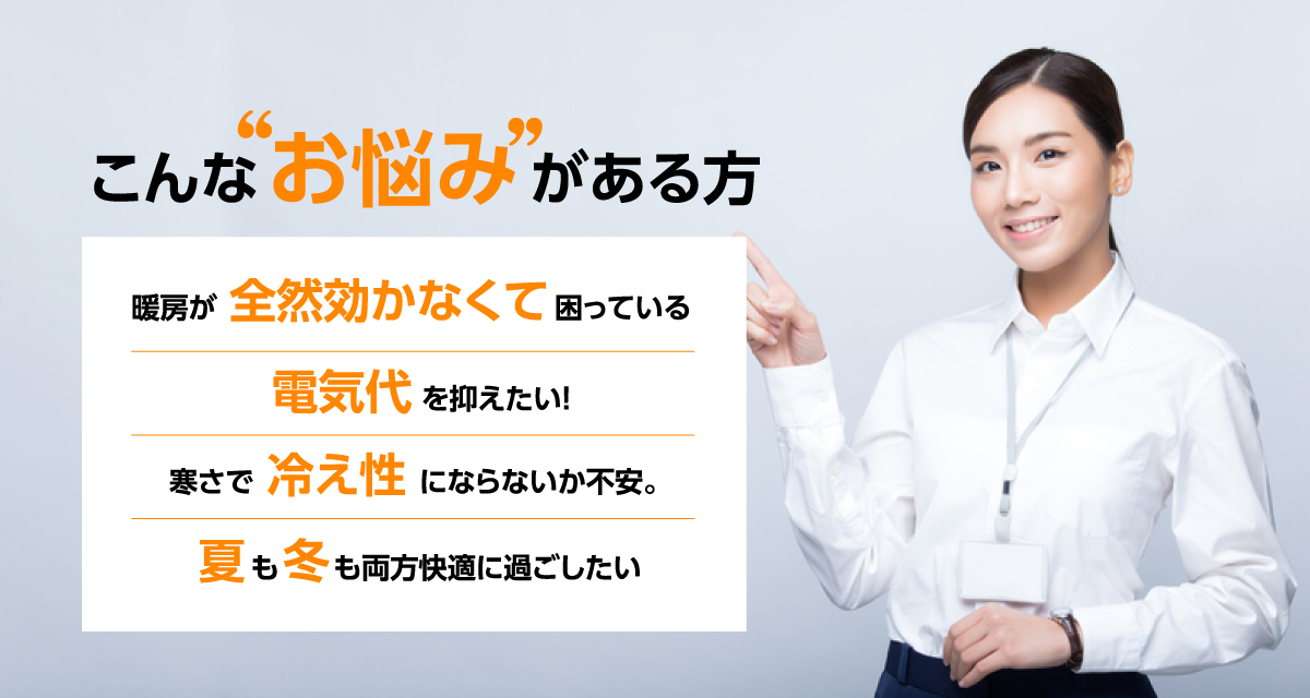 こんなお悩みがある方 暖房が全然効かなくて困っている 電気代を抑えたい! 寒さで冷え性にならないか不安。 夏も冬も両方快適に過ごしたい